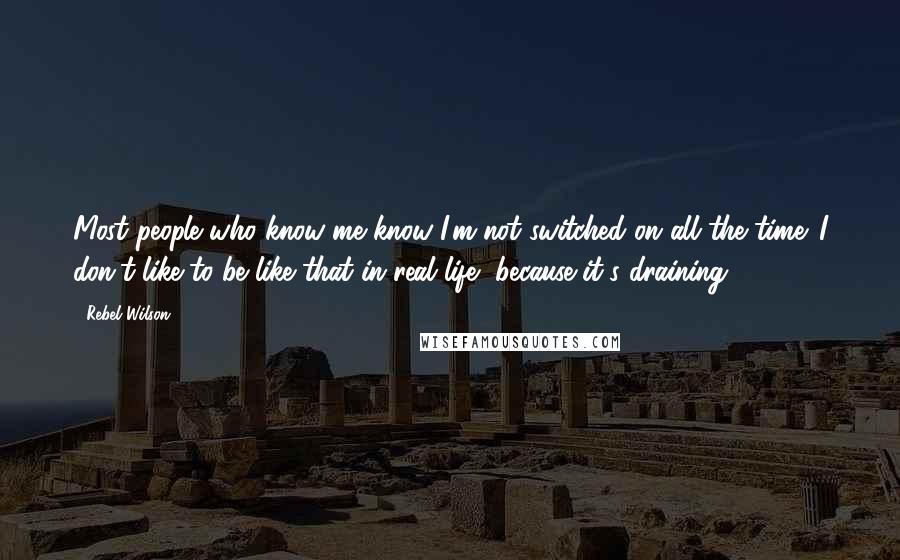 Rebel Wilson quotes: Most people who know me know I'm not switched on all the time. I don't like to be like that in real life, because it's draining.