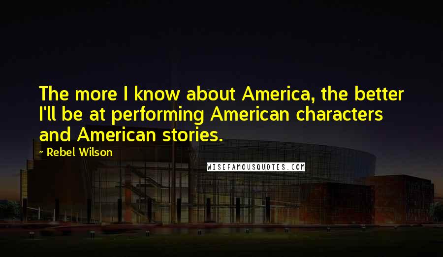 Rebel Wilson quotes: The more I know about America, the better I'll be at performing American characters and American stories.