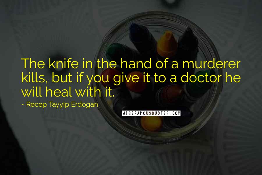 Recep Tayyip Erdogan quotes: The knife in the hand of a murderer kills, but if you give it to a doctor he will heal with it.