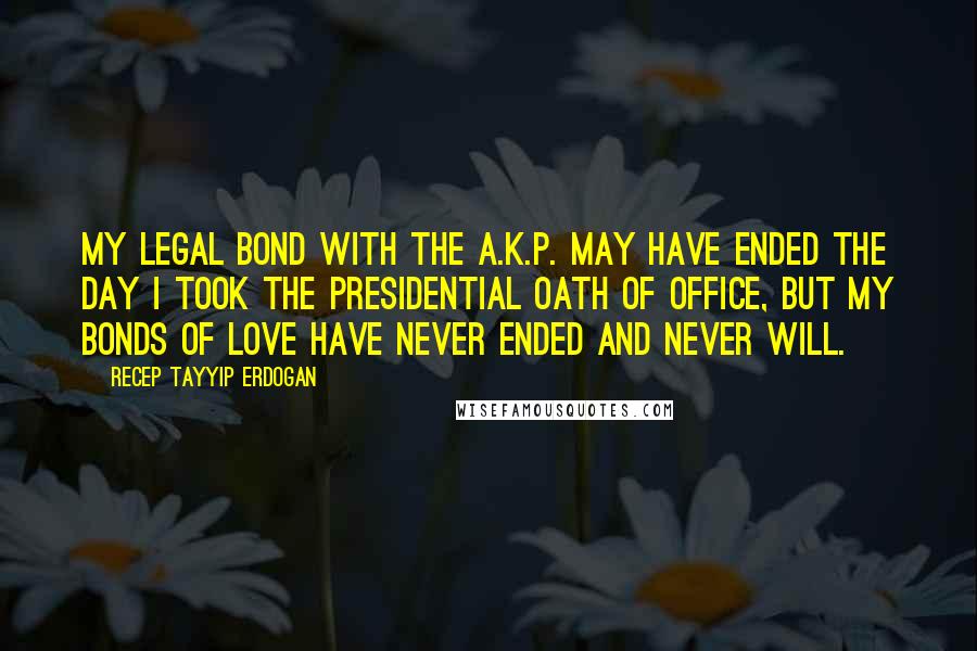 Recep Tayyip Erdogan quotes: My legal bond with the A.K.P. may have ended the day I took the presidential oath of office, but my bonds of love have never ended and never will.