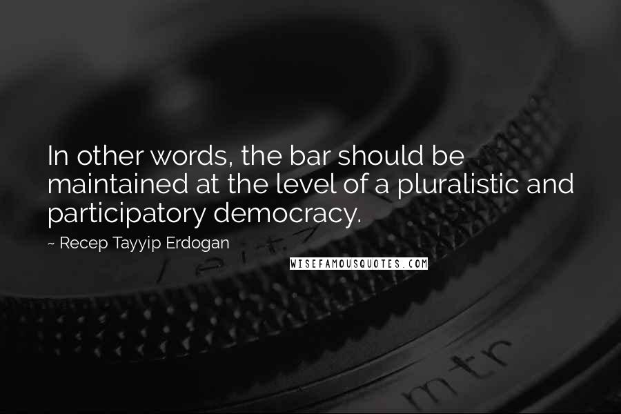 Recep Tayyip Erdogan quotes: In other words, the bar should be maintained at the level of a pluralistic and participatory democracy.