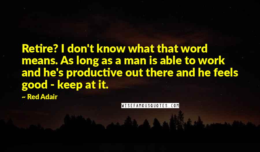 Red Adair quotes: Retire? I don't know what that word means. As long as a man is able to work and he's productive out there and he feels good - keep at it.