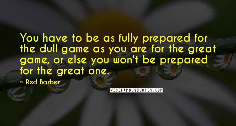 Red Barber quotes: You have to be as fully prepared for the dull game as you are for the great game, or else you won't be prepared for the great one.