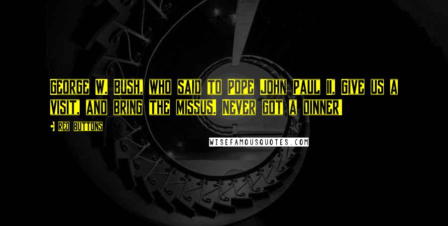 Red Buttons quotes: George W. Bush, who said to Pope John Paul II, Give us a visit, and bring the missus. Never got a dinner!