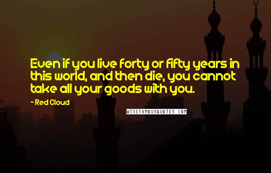 Red Cloud quotes: Even if you live forty or fifty years in this world, and then die, you cannot take all your goods with you.