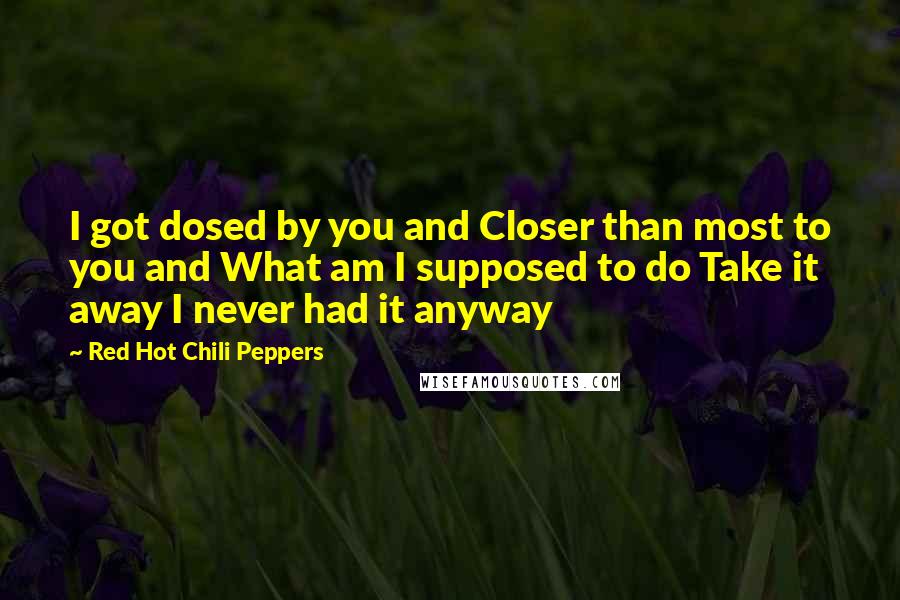 Red Hot Chili Peppers quotes: I got dosed by you and Closer than most to you and What am I supposed to do Take it away I never had it anyway