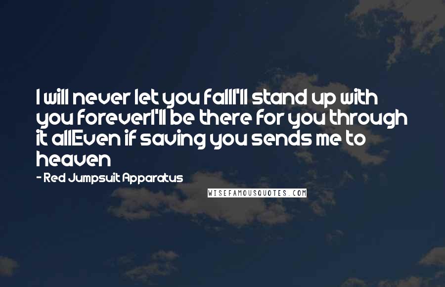 Red Jumpsuit Apparatus quotes: I will never let you fallI'll stand up with you foreverI'll be there for you through it allEven if saving you sends me to heaven Red Jumpsuit Apparatus quotes: I will never let you fallI'll stand up with you foreverI'll be there for you through it allEven if saving you sends me to heaven