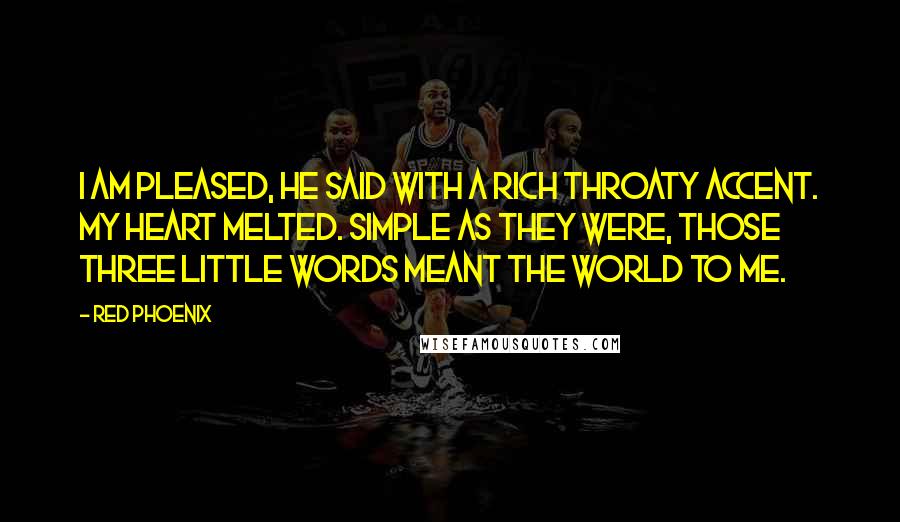 Red Phoenix quotes: I am pleased, he said with a rich throaty accent. My heart melted. Simple as they were, those three little words meant the world to me. Red Phoenix quotes: I am pleased, he said with a rich throaty accent. My heart melted. Simple as they were, those three little words meant the world to me.