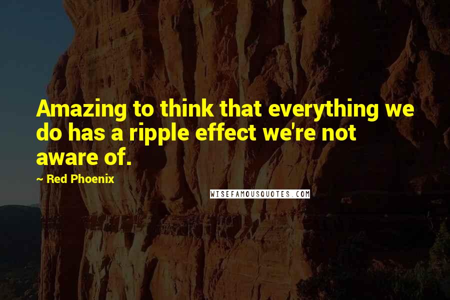 Red Phoenix quotes: Amazing to think that everything we do has a ripple effect we're not aware of.