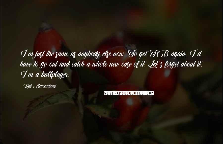 Red Schoendienst quotes: I'm just the same as anybody else now. To get TB again, I'd have to go out and catch a whole new case of it. Let's forget about it. I'm Red Schoendienst quotes: I'm just the same as anybody else now. To get TB again, I'd have to go out and catch a whole new case of it. Let's forget about it. I'm