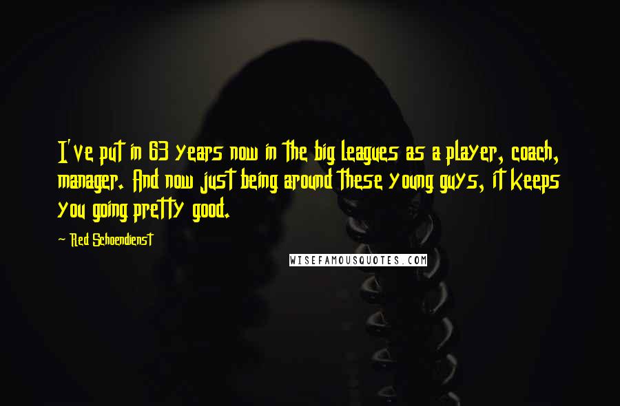 Red Schoendienst quotes: I've put in 63 years now in the big leagues as a player, coach, manager. And now just being around these young guys, it keeps you going pretty good. Red Schoendienst quotes: I've put in 63 years now in the big leagues as a player, coach, manager. And now just being around these young guys, it keeps you going pretty good.