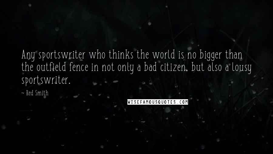 Red Smith quotes: Any sportswriter who thinks the world is no bigger than the outfield fence in not only a bad citizen, but also a lousy sportswriter.