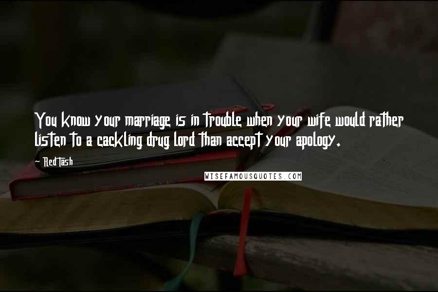 Red Tash quotes: You know your marriage is in trouble when your wife would rather listen to a cackling drug lord than accept your apology. Red Tash quotes: You know your marriage is in trouble when your wife would rather listen to a cackling drug lord than accept your apology.