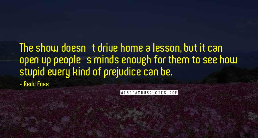 Redd Foxx quotes: The show doesn't drive home a lesson, but it can open up people's minds enough for them to see how stupid every kind of prejudice can be.