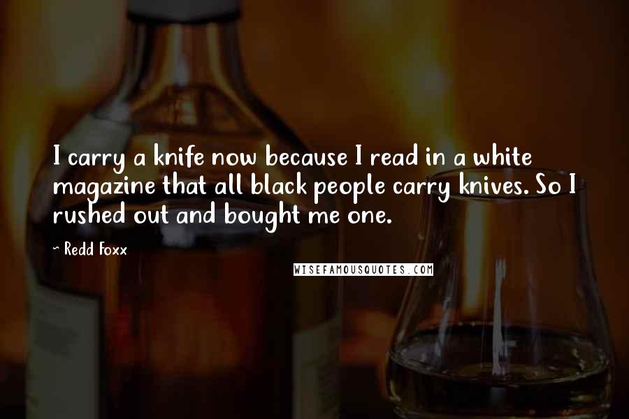 Redd Foxx quotes: I carry a knife now because I read in a white magazine that all black people carry knives. So I rushed out and bought me one. Redd Foxx quotes: I carry a knife now because I read in a white magazine that all black people carry knives. So I rushed out and bought me one.