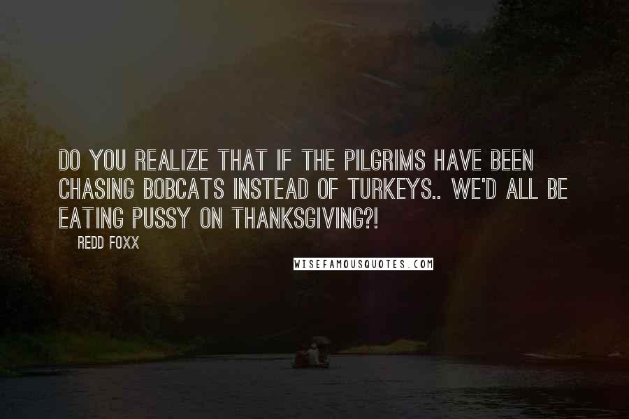Redd Foxx quotes: Do you realize that if the pilgrims have been chasing bobcats instead of turkeys.. we'd all be eating pussy on Thanksgiving?! Redd Foxx quotes: Do you realize that if the pilgrims have been chasing bobcats instead of turkeys.. we'd all be eating pussy on Thanksgiving?!
