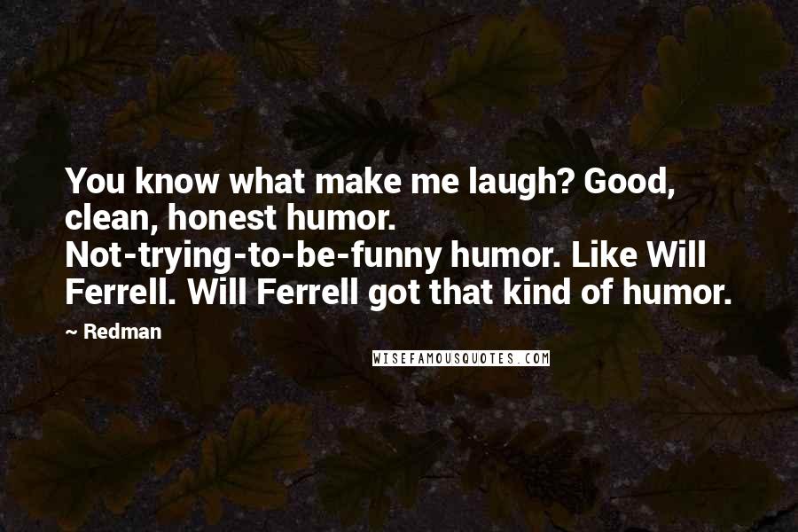 Redman quotes: You know what make me laugh? Good, clean, honest humor. Not-trying-to-be-funny humor. Like Will Ferrell. Will Ferrell got that kind of humor.