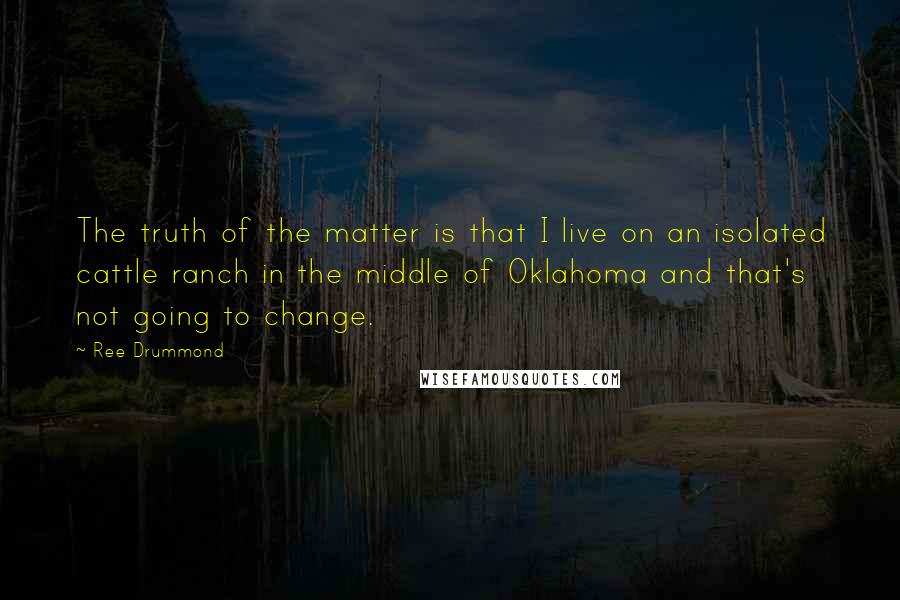 Ree Drummond quotes: The truth of the matter is that I live on an isolated cattle ranch in the middle of Oklahoma and that's not going to change. Ree Drummond quotes: The truth of the matter is that I live on an isolated cattle ranch in the middle of Oklahoma and that's not going to change.