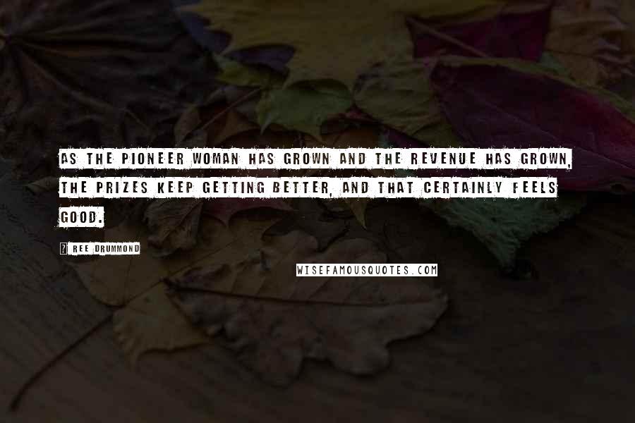 Ree Drummond quotes: As The Pioneer Woman has grown and the revenue has grown, the prizes keep getting better, and that certainly feels good. Ree Drummond quotes: As The Pioneer Woman has grown and the revenue has grown, the prizes keep getting better, and that certainly feels good.