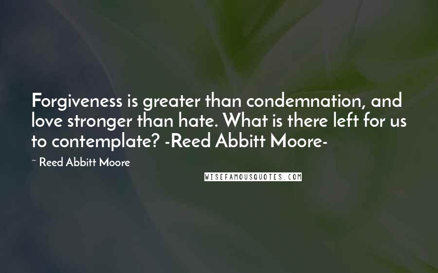 Reed Abbitt Moore quotes: Forgiveness is greater than condemnation, and love stronger than hate. What is there left for us to contemplate? -Reed Abbitt Moore-