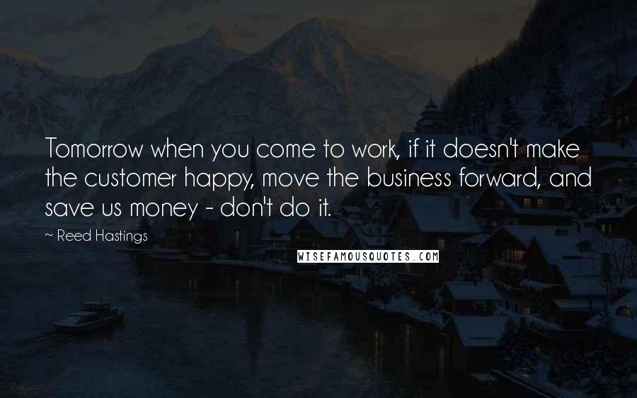 Reed Hastings quotes: Tomorrow when you come to work, if it doesn't make the customer happy, move the business forward, and save us money - don't do it. Reed Hastings quotes: Tomorrow when you come to work, if it doesn't make the customer happy, move the business forward, and save us money - don't do it.