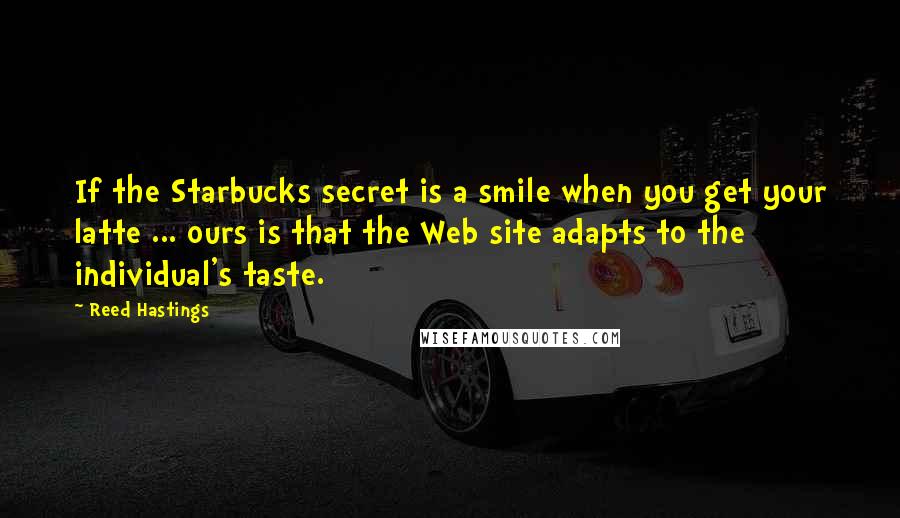 Reed Hastings quotes: If the Starbucks secret is a smile when you get your latte ... ours is that the Web site adapts to the individual's taste. Reed Hastings quotes: If the Starbucks secret is a smile when you get your latte ... ours is that the Web site adapts to the individual's taste.