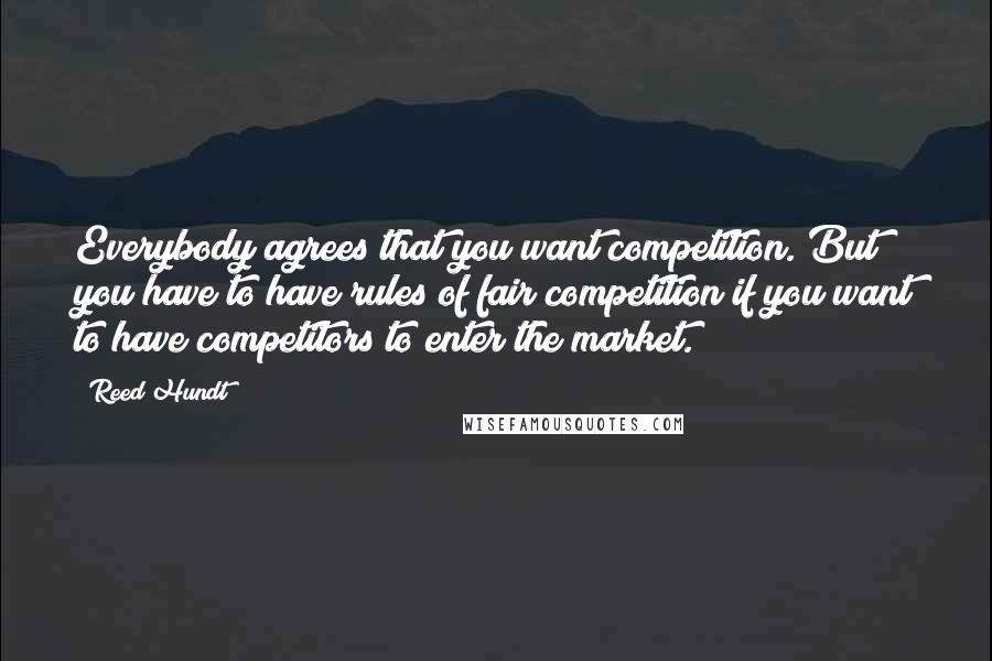 Reed Hundt quotes: Everybody agrees that you want competition. But you have to have rules of fair competition if you want to have competitors to enter the market.