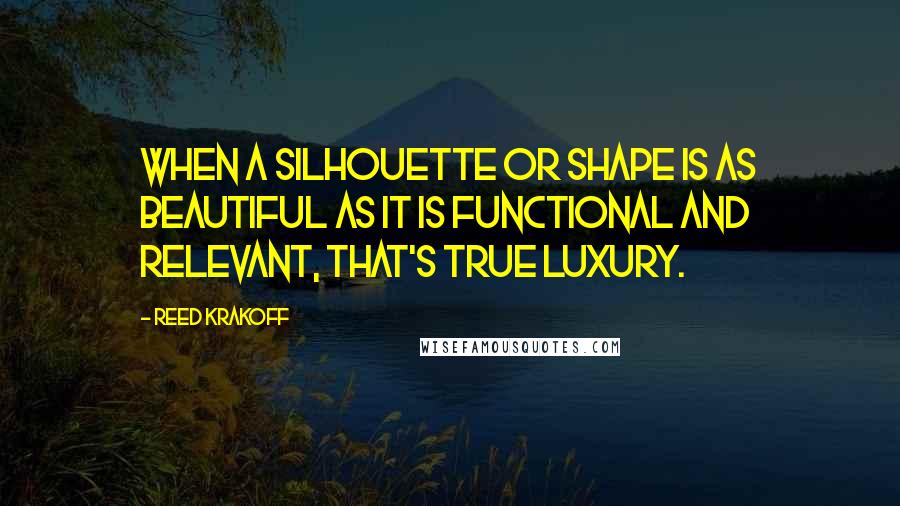 Reed Krakoff quotes: When a silhouette or shape is as beautiful as it is functional and relevant, that's true luxury.