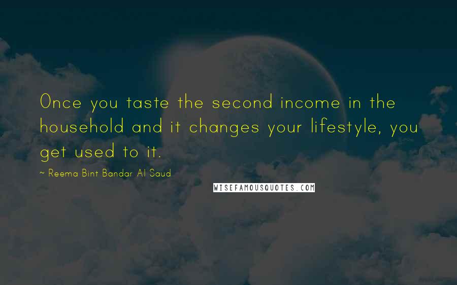 Reema Bint Bandar Al Saud quotes: Once you taste the second income in the household and it changes your lifestyle, you get used to it. Reema Bint Bandar Al Saud quotes: Once you taste the second income in the household and it changes your lifestyle, you get used to it.
