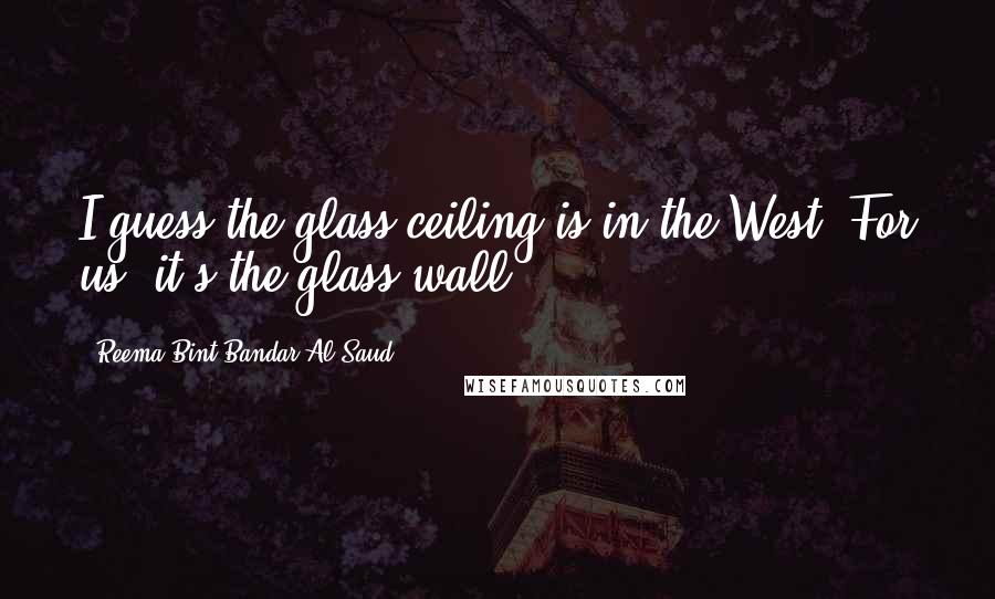 Reema Bint Bandar Al Saud quotes: I guess the glass ceiling is in the West. For us, it's the glass wall.