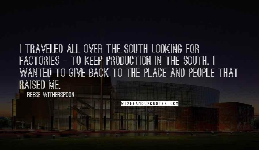 Reese Witherspoon quotes: I traveled all over the South looking for factories - to keep production in the South. I wanted to give back to the place and people that raised me.