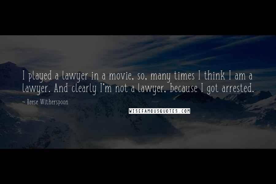 Reese Witherspoon quotes: I played a lawyer in a movie, so, many times I think I am a lawyer. And clearly I'm not a lawyer, because I got arrested.