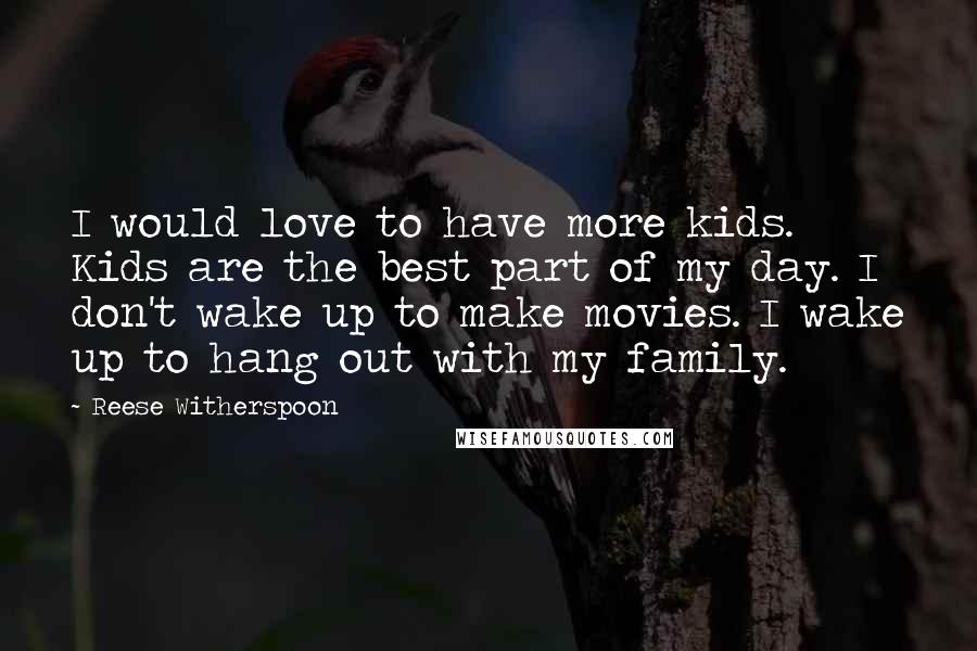 Reese Witherspoon quotes: I would love to have more kids. Kids are the best part of my day. I don't wake up to make movies. I wake up to hang out with my