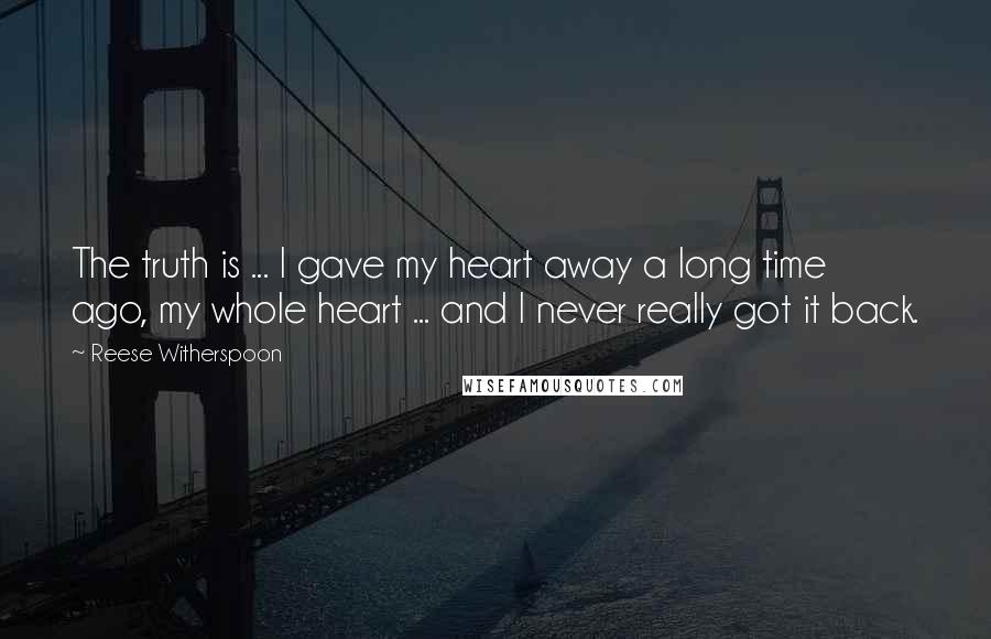 Reese Witherspoon quotes: The truth is ... I gave my heart away a long time ago, my whole heart ... and I never really got it back.
