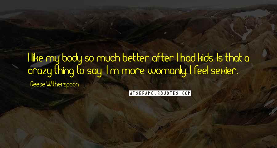 Reese Witherspoon quotes: I like my body so much better after I had kids. Is that a crazy thing to say? I'm more womanly. I feel sexier.