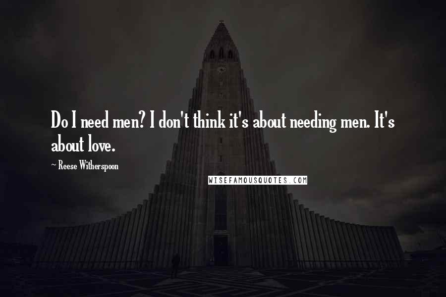 Reese Witherspoon quotes: Do I need men? I don't think it's about needing men. It's about love.