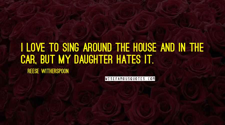Reese Witherspoon quotes: I love to sing around the house and in the car, but my daughter hates it.