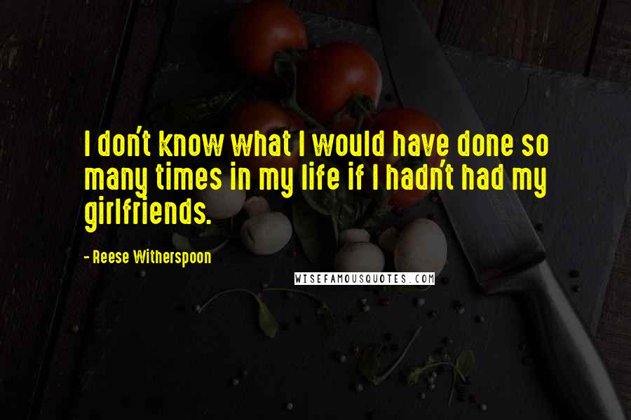 Reese Witherspoon quotes: I don't know what I would have done so many times in my life if I hadn't had my girlfriends.