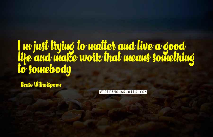 Reese Witherspoon quotes: I'm just trying to matter and live a good life and make work that means something to somebody.