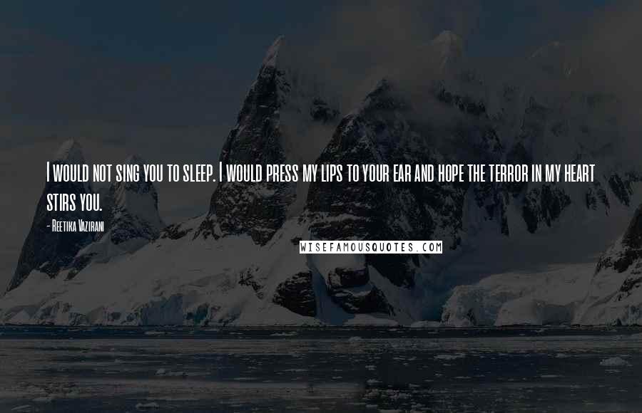 Reetika Vazirani quotes: I would not sing you to sleep. I would press my lips to your ear and hope the terror in my heart stirs you.