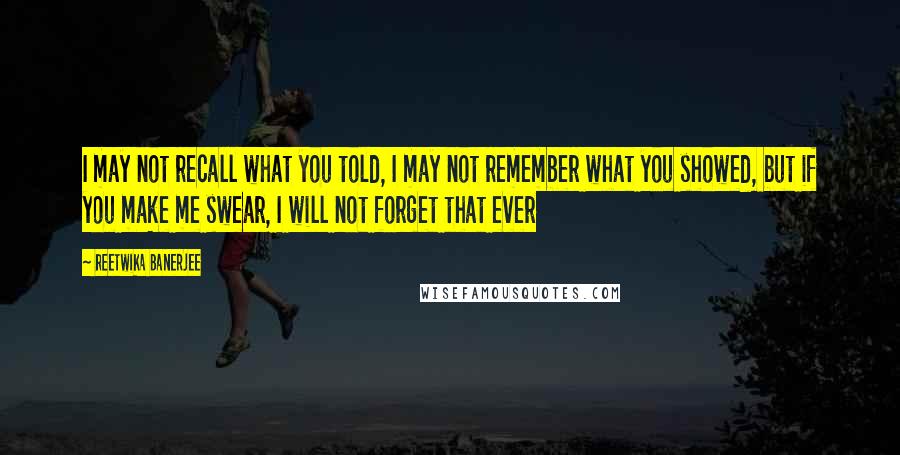 Reetwika Banerjee quotes: I may not recall what you told, I may not remember what you showed, but if you make me swear, I will not forget that ever