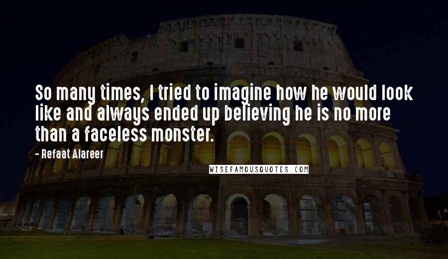Refaat Alareer quotes: So many times, I tried to imagine how he would look like and always ended up believing he is no more than a faceless monster. Refaat Alareer quotes: So many times, I tried to imagine how he would look like and always ended up believing he is no more than a faceless monster.