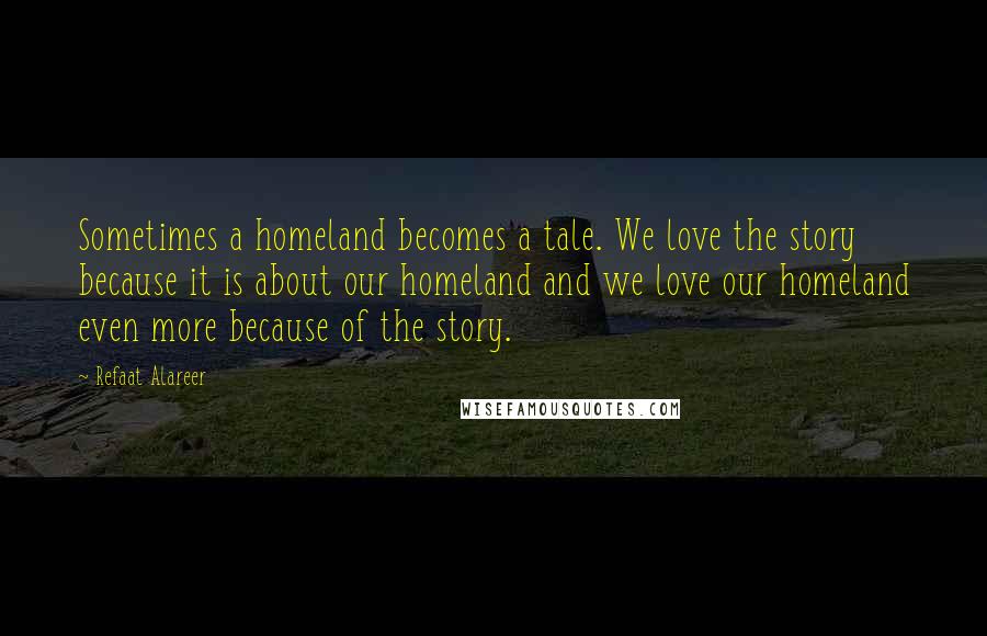 Refaat Alareer quotes: Sometimes a homeland becomes a tale. We love the story because it is about our homeland and we love our homeland even more because of the story.