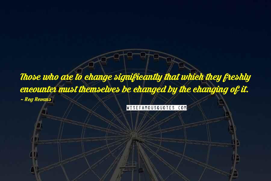 Reg Revans quotes: Those who are to change significantly that which they freshly encounter must themselves be changed by the changing of it.