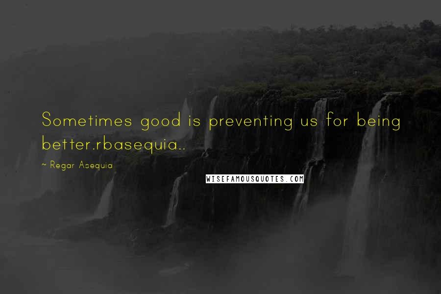 Regar Asequia quotes: Sometimes good is preventing us for being better.rbasequia..