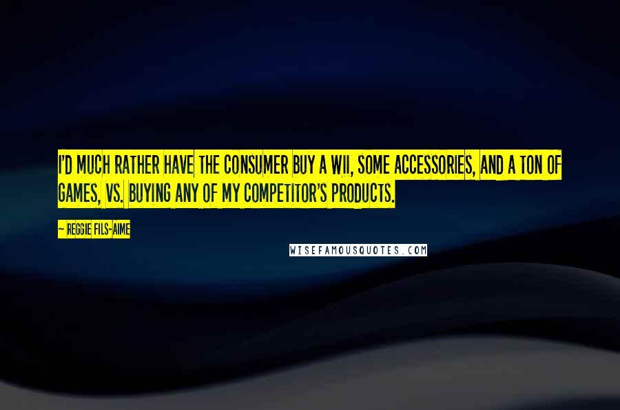 Reggie Fils-Aime quotes: I'd much rather have the consumer buy a Wii, some accessories, and a ton of games, vs. buying any of my competitor's products.