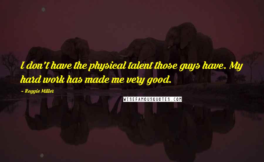 Reggie Miller quotes: I don't have the physical talent those guys have. My hard work has made me very good.