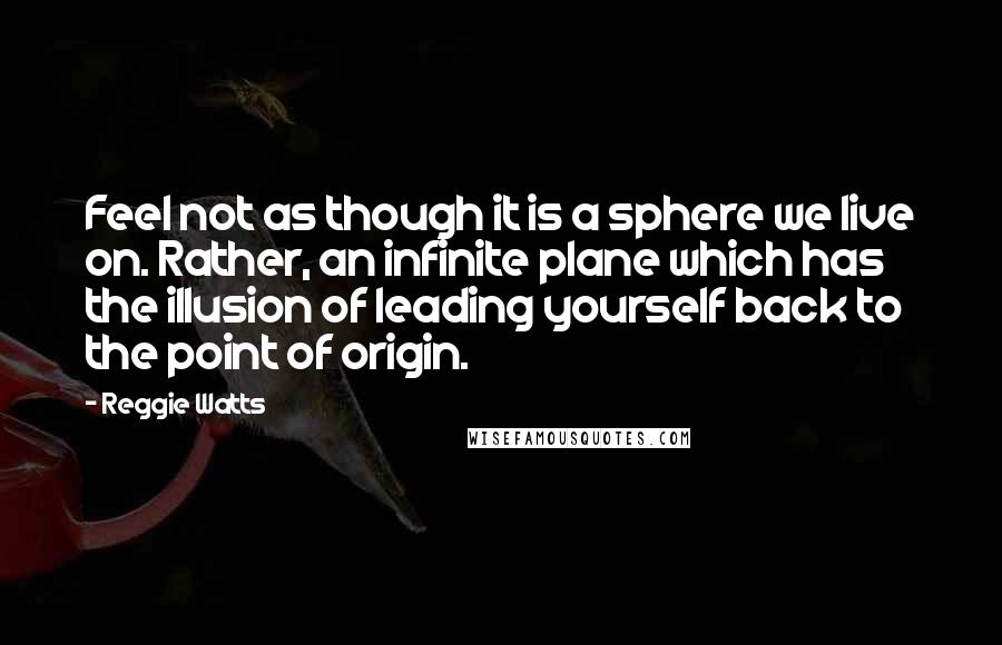 Reggie Watts quotes: Feel not as though it is a sphere we live on. Rather, an infinite plane which has the illusion of leading yourself back to the point of origin. Reggie Watts quotes: Feel not as though it is a sphere we live on. Rather, an infinite plane which has the illusion of leading yourself back to the point of origin.