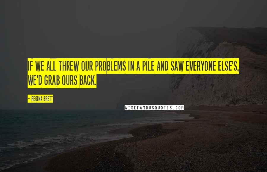 Regina Brett quotes: If we all threw our problems in a pile and saw everyone else's, we'd grab ours back.