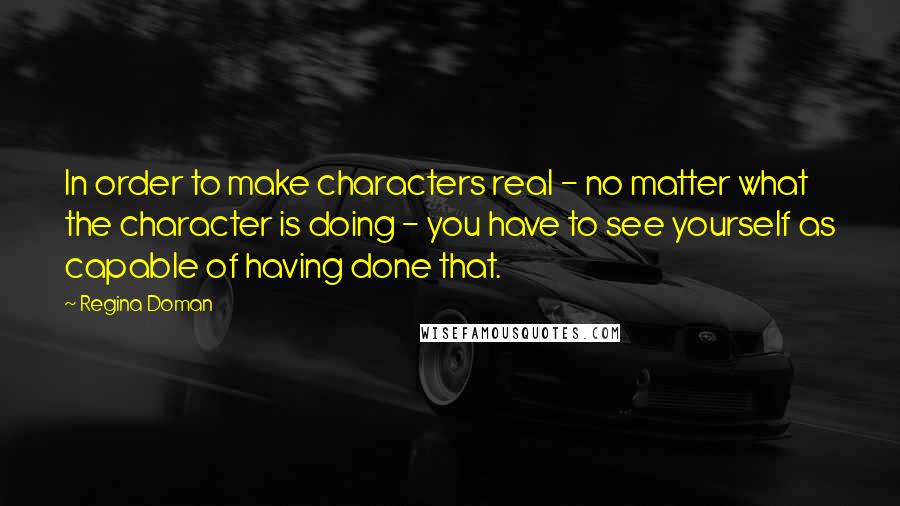 Regina Doman quotes: In order to make characters real - no matter what the character is doing - you have to see yourself as capable of having done that.